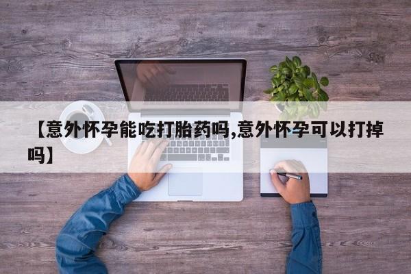 私人打胎药大月份胎停药【意外怀孕能吃打胎药吗,意外怀孕可以打掉吗】