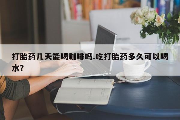 私人打胎药大月份胎停药打胎药几天能喝咖啡吗.吃打胎药多久可以喝水？