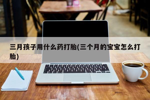 私人打胎药大月份胎停药三月孩子用什么药打胎(三个月的宝宝怎么打胎)