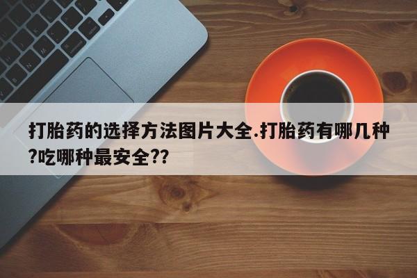 私人打胎药大月份胎停药打胎药的选择方法图片大全.打胎药有哪几种?吃哪种最安全?？