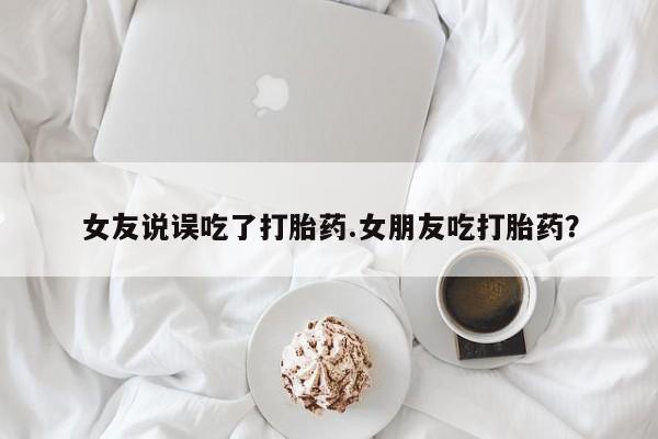 私人打胎药大月份胎停药女友说误吃了打胎药.女朋友吃打胎药？