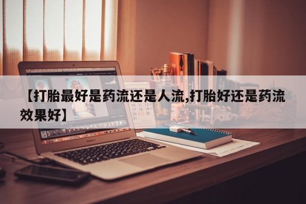 私人打胎药大月份胎停药【打胎最好是药流还是人流,打胎好还是药流效果好】