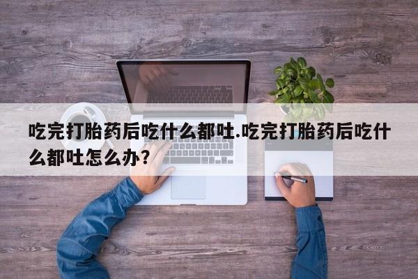 私人打胎药大月份胎停药吃完打胎药后吃什么都吐.吃完打胎药后吃什么都吐怎么办？
