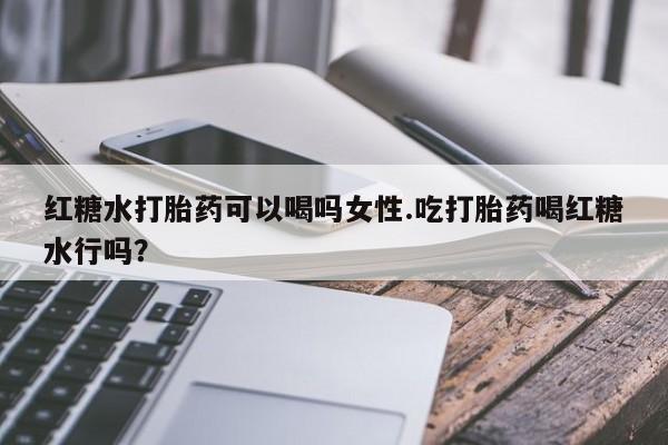 私人打胎药大月份胎停药红糖水打胎药可以喝吗女性.吃打胎药喝红糖水行吗？