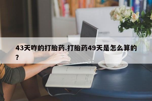 私人打胎药大月份胎停药43天咋的打胎药.打胎药49天是怎么算的？