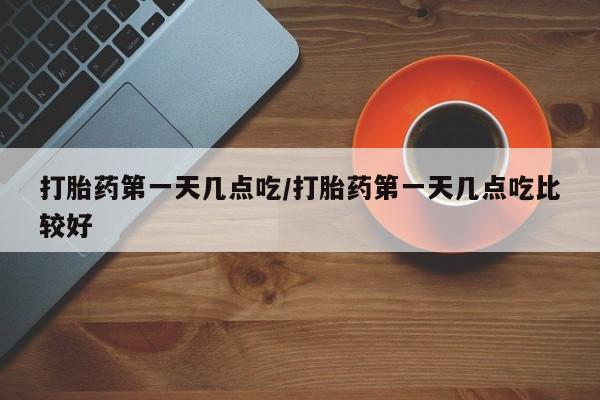 私人打胎药大月份胎停药打胎药第一天几点吃/打胎药第一天几点吃比较好