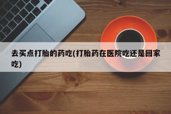 私人打胎药大月份胎停药去买点打胎的药吃(打胎药在医院吃还是回家吃)