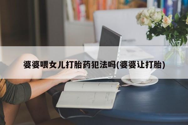 私人打胎药大月份胎停药婆婆喂女儿打胎药犯法吗(婆婆让打胎)