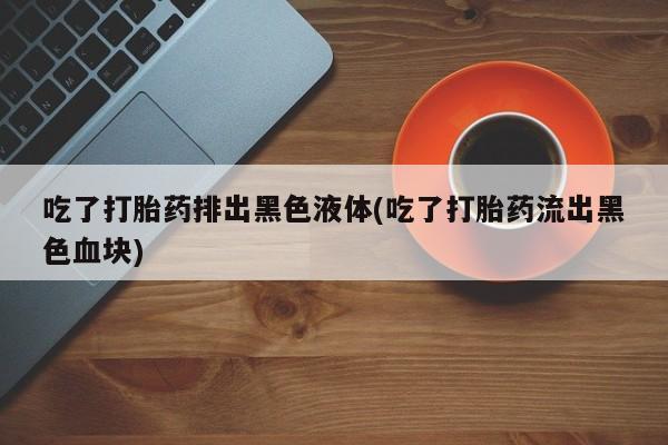 私人打胎药大月份胎停药吃了打胎药排出黑色液体(吃了打胎药流出黑色血块)