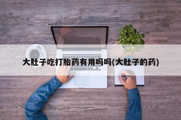 私人打胎药大月份胎停药大肚子吃打胎药有用吗吗(大肚子的药)