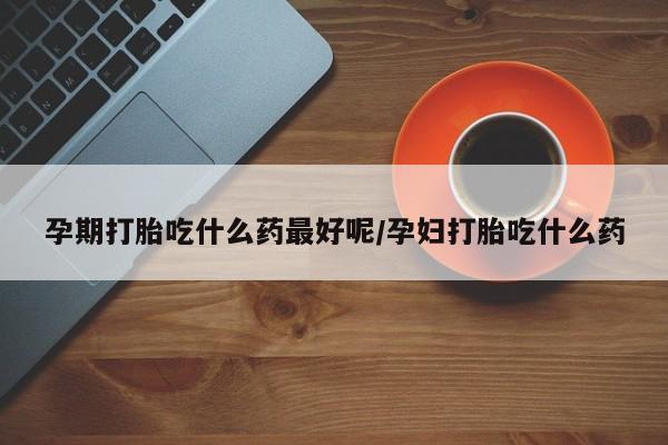 私人打胎药大月份胎停药孕期打胎吃什么药最好呢/孕妇打胎吃什么药