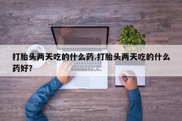 私人打胎药大月份胎停药打胎头两天吃的什么药.打胎头两天吃的什么药好？