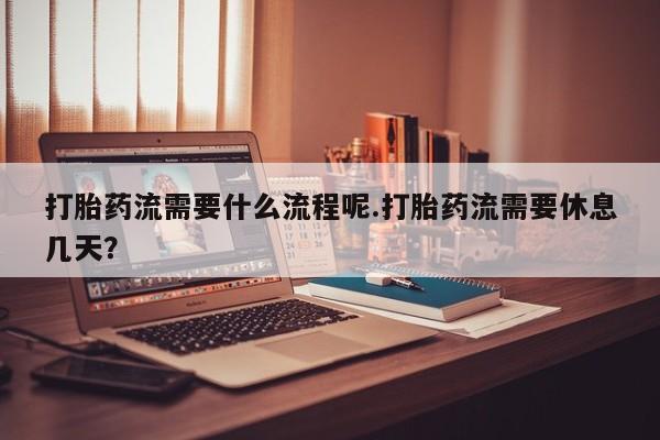 私人打胎药大月份胎停药打胎药流需要什么流程呢.打胎药流需要休息几天？