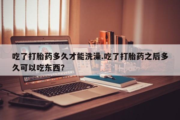 私人打胎药大月份胎停药吃了打胎药多久才能洗澡.吃了打胎药之后多久可以吃东西？
