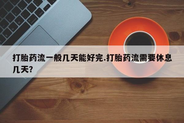 私人打胎药大月份胎停药打胎药流一般几天能好完.打胎药流需要休息几天？