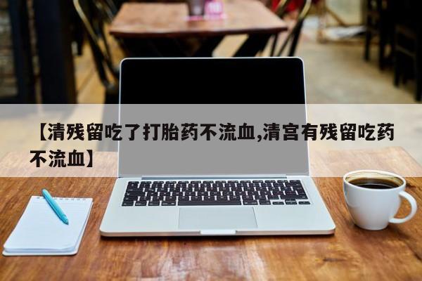 私人打胎药大月份胎停药【清残留吃了打胎药不流血,清宫有残留吃药不流血】