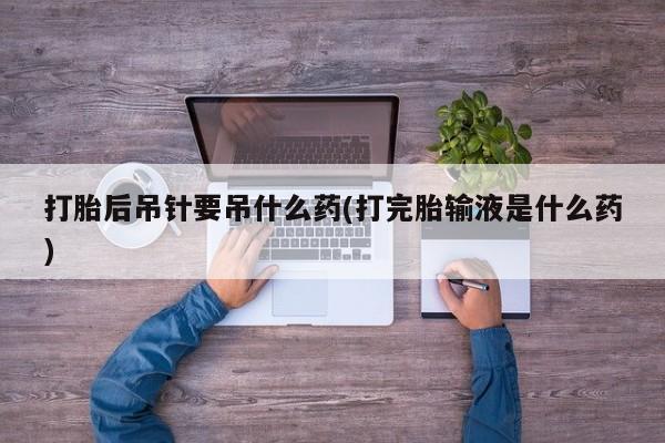 私人打胎药大月份胎停药打胎后吊针要吊什么药(打完胎输液是什么药)