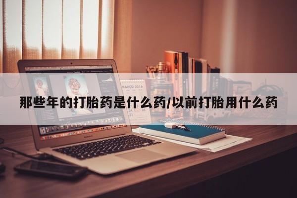 私人打胎药大月份胎停药那些年的打胎药是什么药/以前打胎用什么药