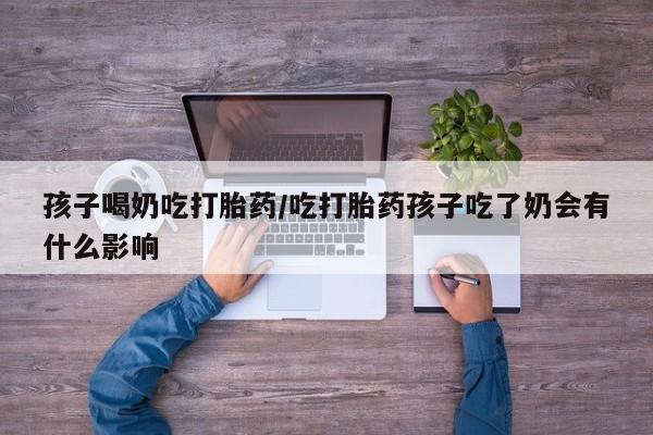 私人打胎药大月份胎停药孩子喝奶吃打胎药/吃打胎药孩子吃了奶会有什么影响