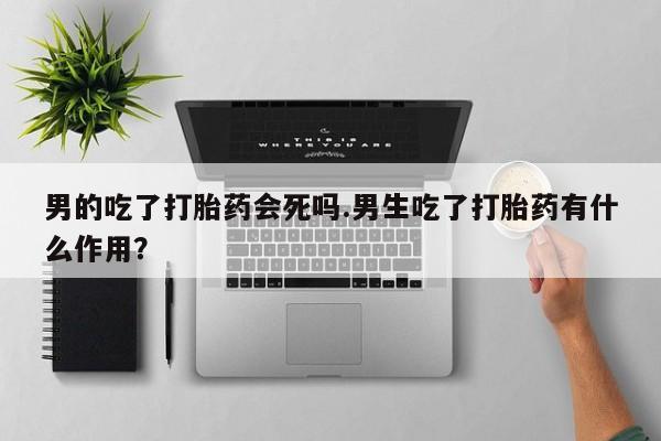 私人打胎药大月份胎停药男的吃了打胎药会死吗.男生吃了打胎药有什么作用？