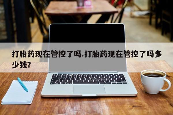 私人打胎药大月份胎停药打胎药现在管控了吗.打胎药现在管控了吗多少钱？