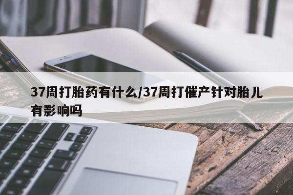 私人打胎药大月份胎停药37周打胎药有什么/37周打催产针对胎儿有影响吗