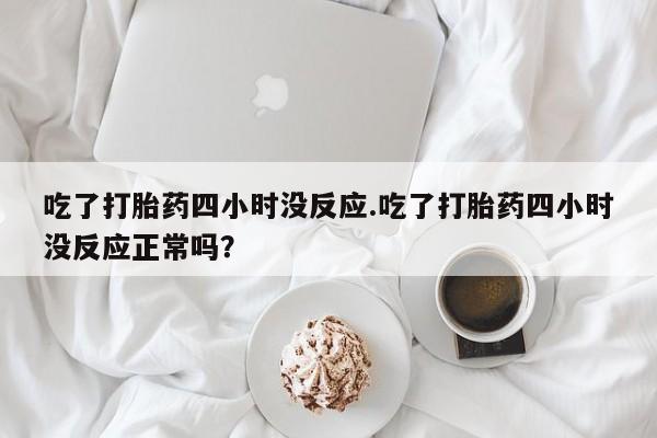 私人打胎药大月份胎停药吃了打胎药四小时没反应.吃了打胎药四小时没反应正常吗？