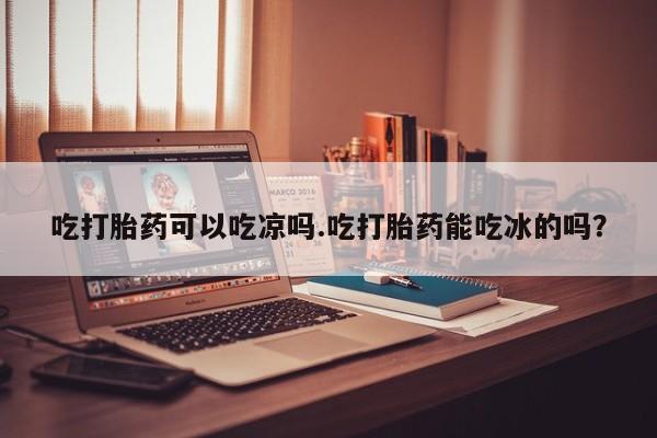 私人打胎药大月份胎停药吃打胎药可以吃凉吗.吃打胎药能吃冰的吗？