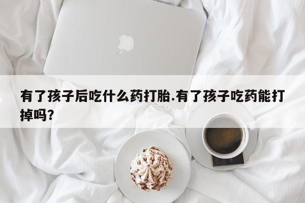 私人打胎药大月份胎停药有了孩子后吃什么药打胎.有了孩子吃药能打掉吗？