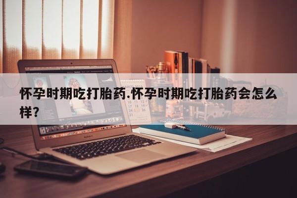 私人打胎药大月份胎停药怀孕时期吃打胎药.怀孕时期吃打胎药会怎么样？