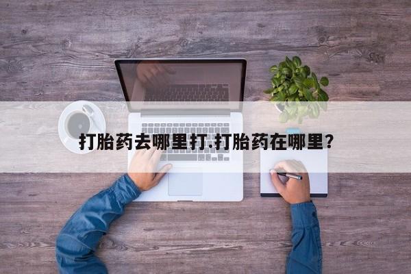 私人打胎药大月份胎停药打胎药去哪里打.打胎药在哪里？