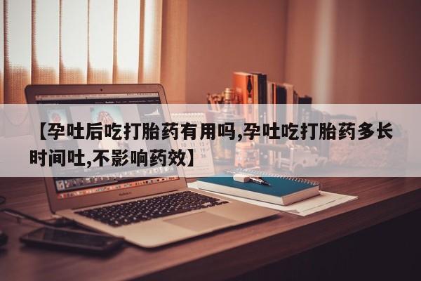 私人打胎药大月份胎停药【孕吐后吃打胎药有用吗,孕吐吃打胎药多长时间吐,不影响药效】