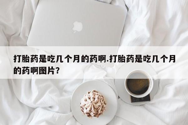 私人打胎药大月份胎停药打胎药是吃几个月的药啊.打胎药是吃几个月的药啊图片？
