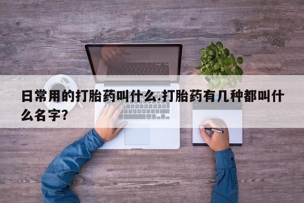 私人打胎药大月份胎停药日常用的打胎药叫什么.打胎药有几种都叫什么名字？
