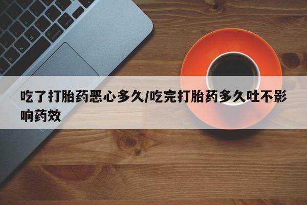 私人打胎药大月份胎停药吃了打胎药恶心多久/吃完打胎药多久吐不影响药效