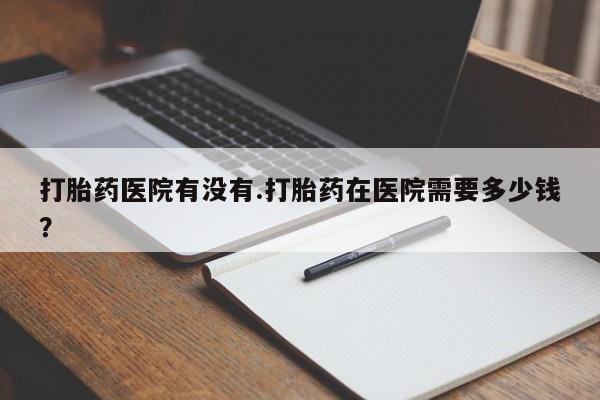 私人打胎药大月份胎停药打胎药医院有没有.打胎药在医院需要多少钱？