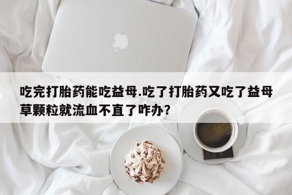 私人打胎药大月份胎停药吃完打胎药能吃益母.吃了打胎药又吃了益母草颗粒就流血不直了咋办？