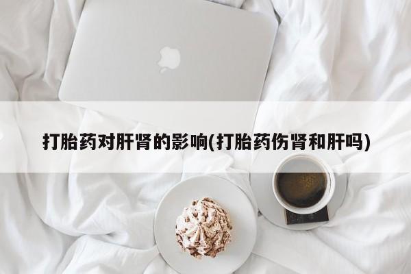 私人打胎药大月份胎停药打胎药对肝肾的影响(打胎药伤肾和肝吗)