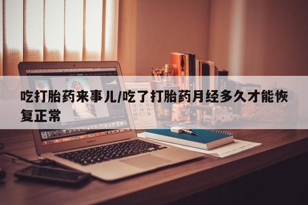私人打胎药大月份胎停药吃打胎药来事儿/吃了打胎药月经多久才能恢复正常