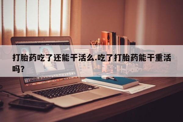 私人打胎药大月份胎停药打胎药吃了还能干活么.吃了打胎药能干重活吗？