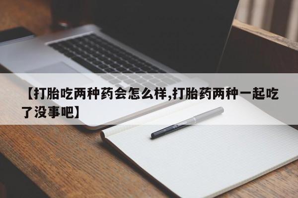 私人打胎药大月份胎停药【打胎吃两种药会怎么样,打胎药两种一起吃了没事吧】