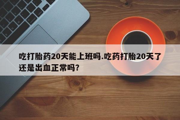 私人打胎药大月份胎停药吃打胎药20天能上班吗.吃药打胎20天了还是出血正常吗？