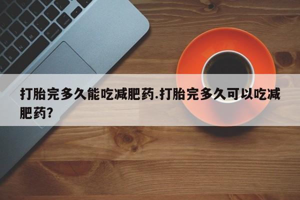 私人打胎药大月份胎停药打胎完多久能吃减肥药.打胎完多久可以吃减肥药？