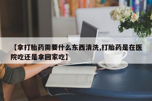 私人打胎药大月份胎停药【拿打胎药需要什么东西清洗,打胎药是在医院吃还是拿回家吃】