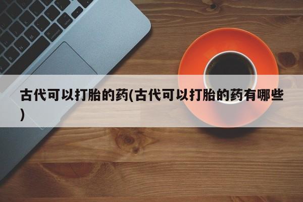 私人打胎药大月份胎停药古代可以打胎的药(古代可以打胎的药有哪些)