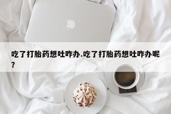 私人打胎药大月份胎停药吃了打胎药想吐咋办.吃了打胎药想吐咋办呢？