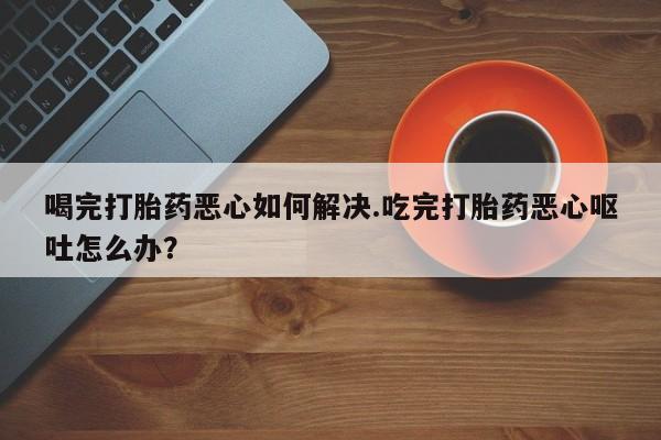 私人打胎药大月份胎停药喝完打胎药恶心如何解决.吃完打胎药恶心呕吐怎么办？