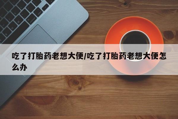 私人打胎药大月份胎停药吃了打胎药老想大便/吃了打胎药老想大便怎么办
