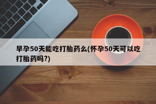 私人打胎药大月份胎停药早孕50天能吃打胎药么(怀孕50天可以吃打胎药吗?)