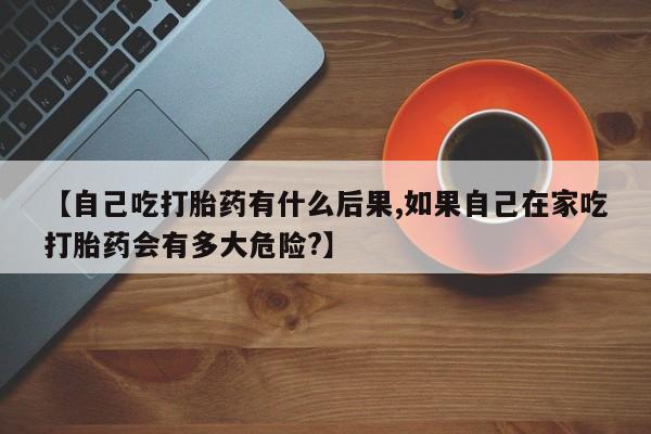 私人打胎药大月份胎停药【自己吃打胎药有什么后果,如果自己在家吃打胎药会有多大危险?】